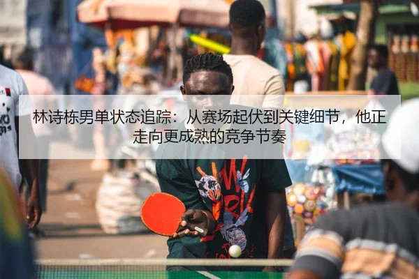 林诗栋男单状态追踪：从赛场起伏到关键细节，他正走向更成熟的竞争节奏 - DouYu